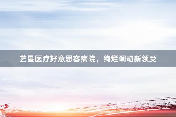 艺星医疗好意思容病院，绚烂调动新领受